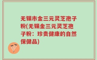无锡市金三元灵芝孢子粉(无锡金三元灵芝孢子粉：珍贵健康的自然保健品)