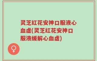 灵芝红花安神口服液心血虚(灵芝红花安神口服液缓解心血虚)