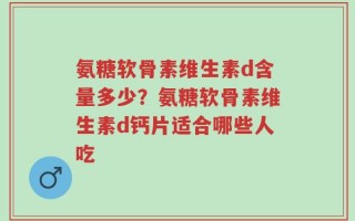 氨糖软骨素维生素d含量多少？氨糖软骨素维生素d钙片适合哪些人吃