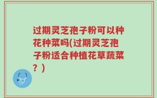 过期灵芝孢子粉可以种花种菜吗(过期灵芝孢子粉适合种植花草蔬菜？)