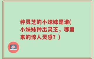 种灵芝的小妹妹是谁(小妹妹种出灵芝，哪里来的惊人灵感？)
