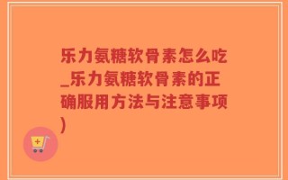 乐力氨糖软骨素怎么吃_乐力氨糖软骨素的正确服用方法与注意事项)