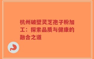 杭州破壁灵芝孢子粉加工：探索品质与健康的融合之道