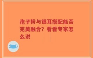 孢子粉与银耳搭配能否完美融合？看看专家怎么说