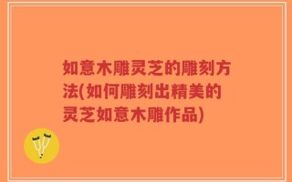 如意木雕灵芝的雕刻方法(如何雕刻出精美的灵芝如意木雕作品)