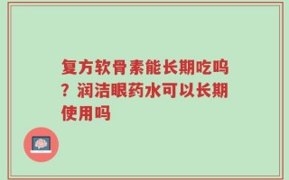 复方软骨素能长期吃呜？润洁眼药水可以长期使用吗