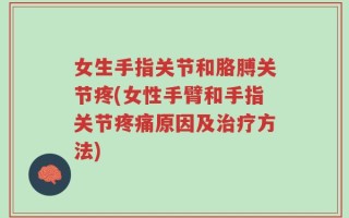 女生手指关节和胳膊关节疼(女性手臂和手指关节疼痛原因及治疗方法)