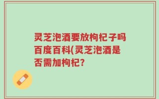 灵芝泡酒要放枸杞子吗百度百科(灵芝泡酒是否需加枸杞？