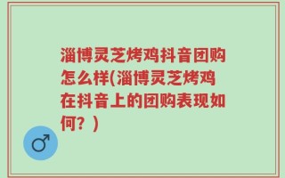 淄博灵芝烤鸡抖音团购怎么样(淄博灵芝烤鸡在抖音上的团购表现如何？)