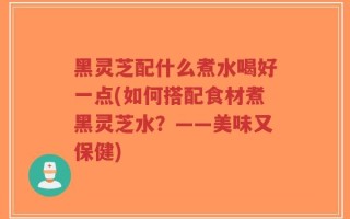 黑灵芝配什么煮水喝好一点(如何搭配食材煮黑灵芝水？——美味又保健)