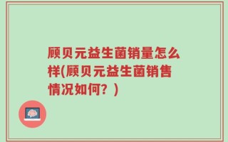 顾贝元益生菌销量怎么样(顾贝元益生菌销售情况如何？)