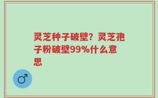 灵芝种子破壁？灵芝孢子粉破壁99%什么意思