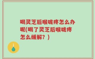 喝灵芝后喉咙疼怎么办呢(喝了灵芝后喉咙疼怎么缓解？)