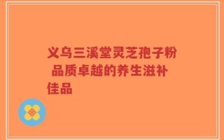 义乌三溪堂灵芝孢子粉 品质卓越的养生滋补佳品