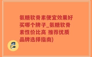 氨糖软骨素便宜效果好买哪个牌子_氨糖软骨素性价比高 推荐优质品牌选择指南)