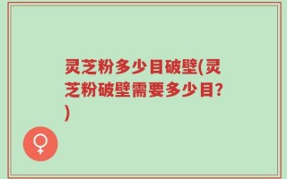 灵芝粉多少目破壁(灵芝粉破壁需要多少目？)