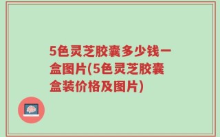 5色灵芝胶囊多少钱一盒图片(5色灵芝胶囊盒装价格及图片)