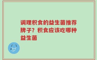 调理积食的益生菌推荐牌子？积食应该吃哪种益生菌