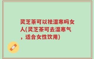 灵芝茶可以祛湿寒吗女人(灵芝茶可去湿寒气，适合女性饮用)