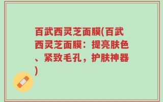百武西灵芝面膜(百武西灵芝面膜：提亮肤色、紧致毛孔，护肤神器)