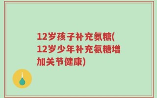 12岁孩子补充氨糖(12岁少年补充氨糖增加关节健康)
