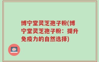 博宁堂灵芝孢子粉(博宁堂灵芝孢子粉：提升免疫力的自然选择)