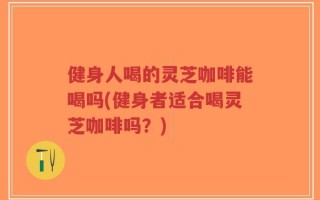 健身人喝的灵芝咖啡能喝吗(健身者适合喝灵芝咖啡吗？)