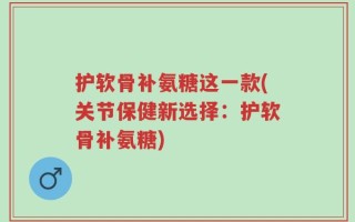 护软骨补氨糖这一款(关节保健新选择：护软骨补氨糖)