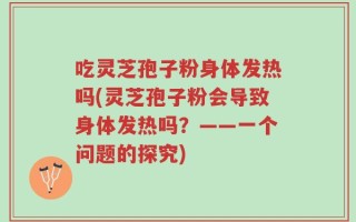 吃灵芝孢子粉身体发热吗(灵芝孢子粉会导致身体发热吗？——一个问题的探究)