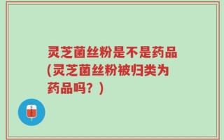 灵芝菌丝粉是不是药品(灵芝菌丝粉被归类为药品吗？)
