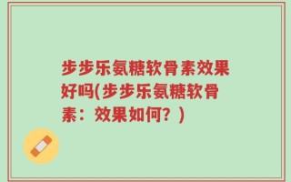 步步乐氨糖软骨素效果好吗(步步乐氨糖软骨素：效果如何？)