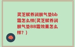 灵芝赋养润肤气垫bb霜怎么样(灵芝赋养润肤气垫BB霜效果怎么样？)