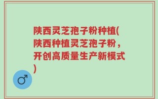 陕西灵芝孢子粉种植(陕西种植灵芝孢子粉，开创高质量生产新模式)