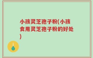 小孩灵芝孢子粉(小孩食用灵芝孢子粉的好处)