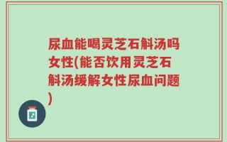 尿血能喝灵芝石斛汤吗女性(能否饮用灵芝石斛汤缓解女性尿血问题)