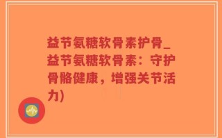 益节氨糖软骨素护骨_益节氨糖软骨素：守护骨骼健康，增强关节活力)
