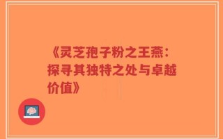 《灵芝孢子粉之王燕：探寻其独特之处与卓越价值》
