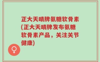 正大天晴牌氨糖软骨素(正大天晴牌发布氨糖软骨素产品，关注关节健康)