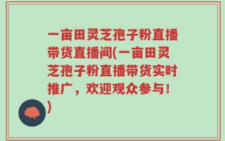 一亩田灵芝孢子粉直播带货直播间(一亩田灵芝孢子粉直播带货实时推广，欢迎观众参与！)