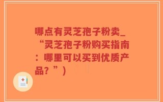 哪点有灵芝孢子粉卖_“灵芝孢子粉购买指南：哪里可以买到优质产品？”)