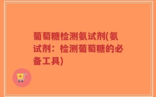 葡萄糖检测氨试剂(氨试剂：检测葡萄糖的必备工具)