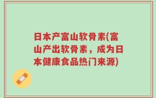 日本产富山软骨素(富山产出软骨素，成为日本健康食品热门来源)