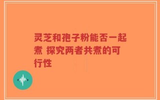灵芝和孢子粉能否一起煮 探究两者共煮的可行性
