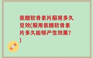 氨糖软骨素片服用多久见效(服用氨糖软骨素片多久能够产生效果？)