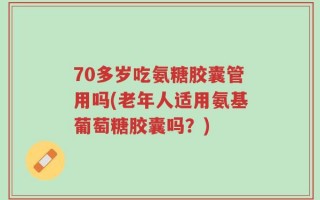 70多岁吃氨糖胶囊管用吗(老年人适用氨基葡萄糖胶囊吗？)