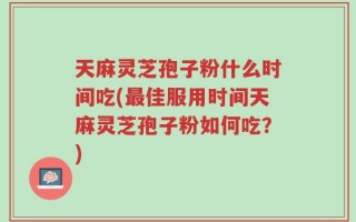 天麻灵芝孢子粉什么时间吃(最佳服用时间天麻灵芝孢子粉如何吃？)