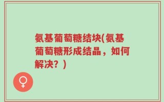 氨基葡萄糖结块(氨基葡萄糖形成结晶，如何解决？)