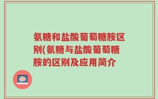 氨糖和盐酸葡萄糖胺区别(氨糖与盐酸葡萄糖胺的区别及应用简介