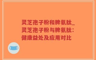 灵芝孢子粉和脾氨肽_灵芝孢子粉与脾氨肽：健康益处及应用对比