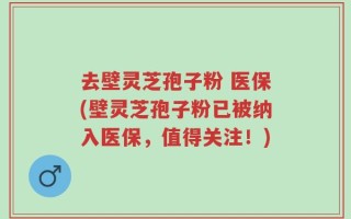 去壁灵芝孢子粉 医保(壁灵芝孢子粉已被纳入医保，值得关注！)